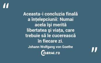 Aceasta-i concluzia finală a înţelepciunii: Numai acela îşi merită libertatea şi viaţa, care trebuie să le cucerească în fiecare zi. Johann Wolfgang von Goethe...