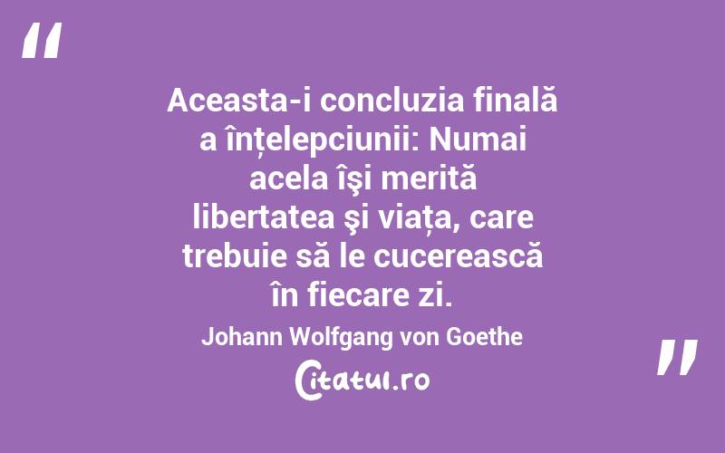 Aceasta-i concluzia finală a înţelepciunii: Numai acela îşi merită libertatea şi viaţa, care trebuie să le cucerească în fiecare zi. Johann Wolfgang von Goethe
