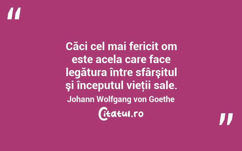 Căci cel mai fericit om este acela care face legătura între sfârşitul şi începutul vieţii sale. Johann Wolfgang von Goethe
