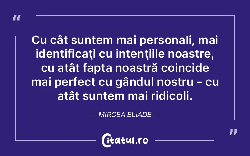 Cu cât suntem mai personali, mai identificaţi cu intenţiile noastre, cu atât fapta noastră coincide mai perfect cu gândul nostru – cu atât suntem mai ridicoli. Mircea Eliade