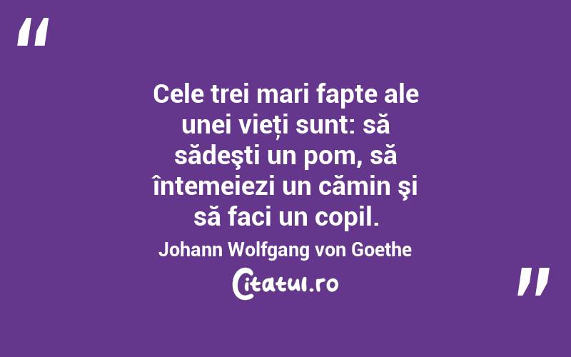 Cele trei mari fapte ale unei vieţi sunt: să sădeşti un pom, să întemeiezi un cămin şi să faci un copil. Johann Wolfgang von Goethe
