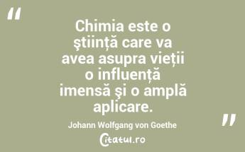 Chimia este o ştiinţă care va avea asupra vieţii o influenţă imensă şi o amplă aplicare. Johann Wolfgang von Goethe...