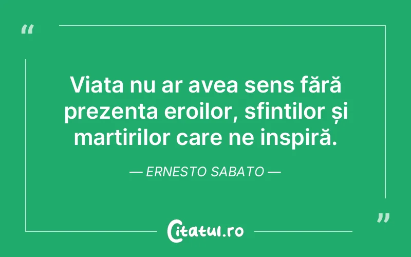 Viața nu ar avea sens fără prezența eroilor, sfinților și martirilor care ne inspiră. Ernesto Sabato