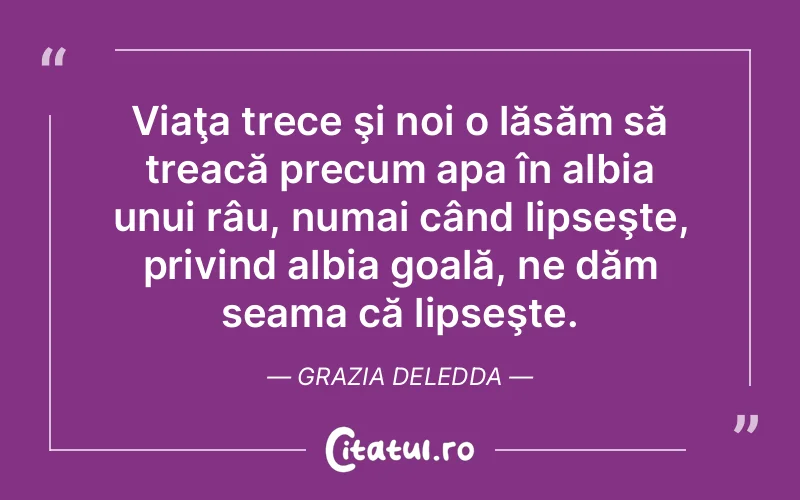Viaţa trece şi noi o lăsăm să treacă precum apa în albia unui râu, numai când lipseşte, privind albia goală, ne dăm seama că lipseşte. Grazia Deledda
