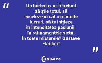 Un bărbat n-ar fi trebuit să ştie totul, să exceleze în cât mai multe lucruri, să te iniţieze în intensitatea pasiunii, în rafinamentele vieţii, în toate misterele? Gustave Flaubert...