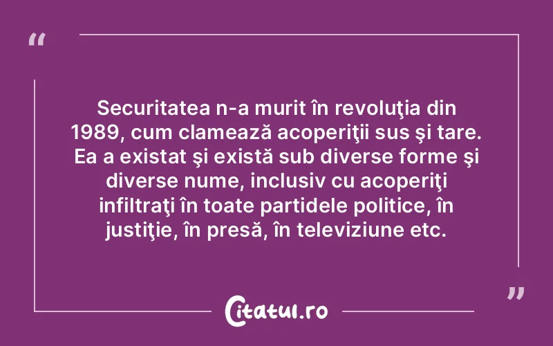 Securitatea n-a murit în revoluţia din 1989, cum clamează acoperiţii sus şi tare. Ea a existat şi există sub diverse forme şi diverse nume, inclusiv cu acoperiţi infiltraţi în toate partidele politice, în justiţie, în presă, în televiziune etc.