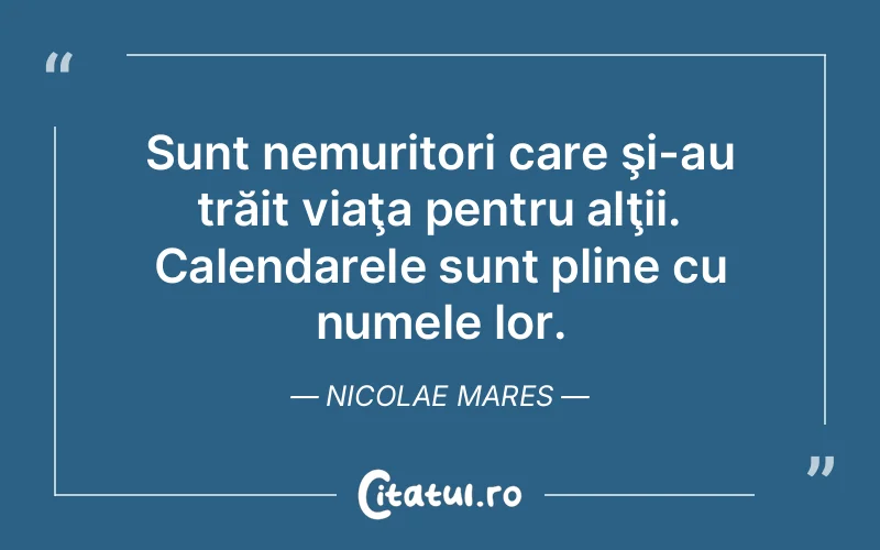 Sunt nemuritori care şi-au trăit viaţa pentru alţii. Calendarele sunt pline cu numele lor. Nicolae Mares