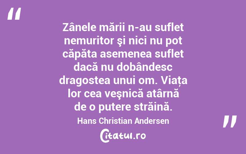 Zânele mării n-au suflet nemuritor şi nici nu pot căpăta asemenea suflet dacă nu dobândesc dragostea unui om. Viaţa lor cea veşnică atârnă de o putere străină. Hans Christian Andersen
