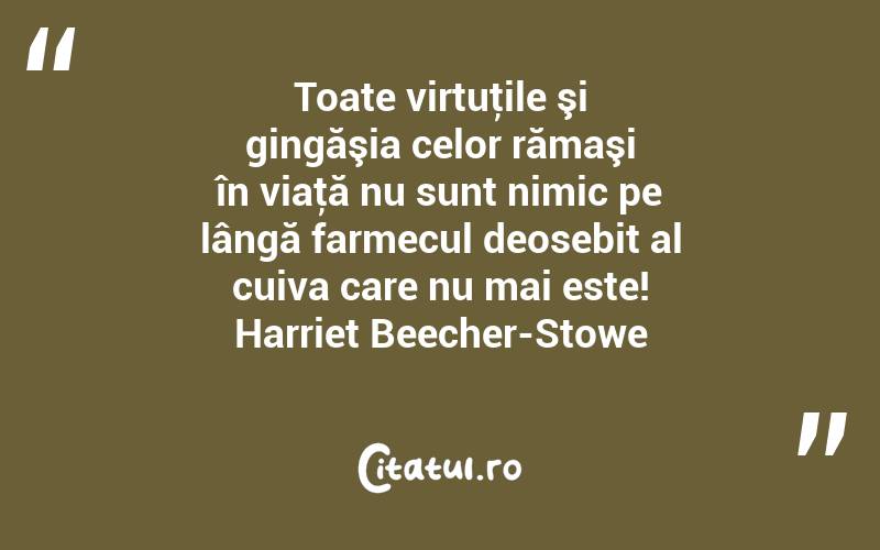 Toate virtuţile şi gingăşia celor rămaşi în viaţă nu sunt nimic pe lângă farmecul deosebit al cuiva care nu mai este! Harriet Beecher-Stowe
