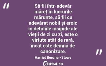 Să fii într-adevăr măreţ în lucrurile mărunte, să fii cu adevărat nobil şi eroic în detaliile insipide ale vieţii de zi cu zi, este o virtute atât de rară, încât este demnă de canonizare. Harriet Beecher-Stowe...