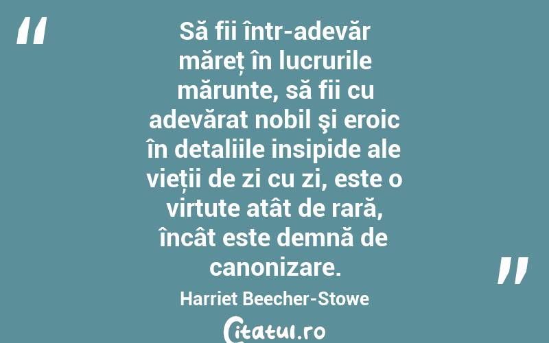 Să fii într-adevăr măreţ în lucrurile mărunte, să fii cu adevărat nobil şi eroic în detaliile insipide ale vieţii de zi cu zi, este o virtute atât de rară, încât este demnă de canonizare. Harriet Beecher-Stowe