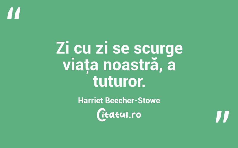 Zi cu zi se scurge viaţa noastră, a tuturor. Harriet Beecher-Stowe
