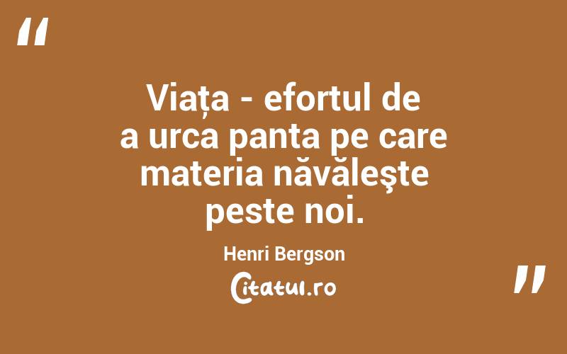 Viaţa - efortul de a urca panta pe care materia năvăleşte peste noi. Henri Bergson
