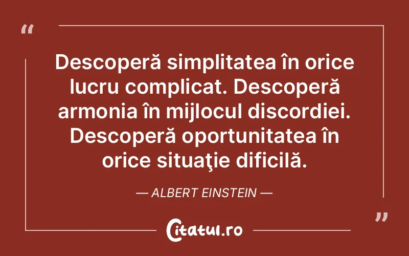 Descoperă simplitatea în orice lucru complicat. Descoperă armonia în mijlocul discordiei. Descoperă oportunitatea în orice situaţie dificilă. Albert Einstein