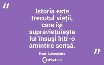 Istoria este trecutul vieţii, care îşi supravieţuieşte lui însuşi într-o amintire scrisă. Henri Lacordaire...