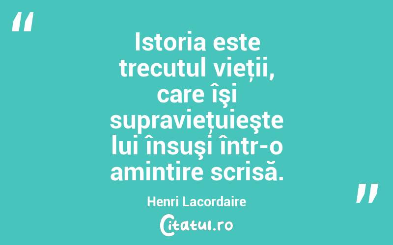 Istoria este trecutul vieţii, care îşi supravieţuieşte lui însuşi într-o amintire scrisă. Henri Lacordaire
