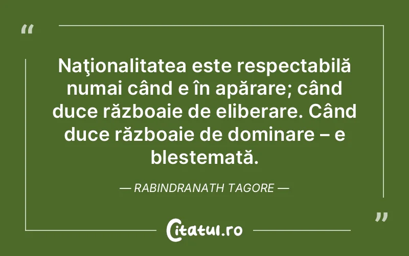 Naţionalitatea este respectabilă numai când e în apărare; când duce războaie de eliberare. Când duce războaie de dominare – e blestemată. Rabindranath Tagore