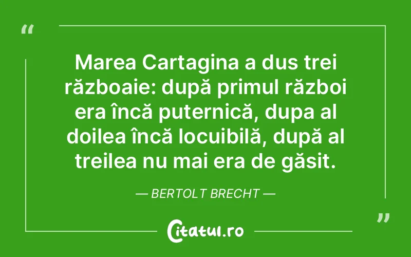 Marea Cartagina a dus trei războaie: după primul război era încă puternică, dupa al doilea încă locuibilă, după al treilea nu mai era de găsit. Bertolt Brecht