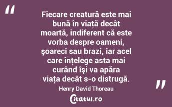 Fiecare creatură este mai bună în viaţă decât moartă, indiferent că este vorba despre oameni, şoareci sau brazi, iar acel care înţelege asta mai curând îşi va apăra viaţa decât s-o distrugă. Henry David Thoreau...