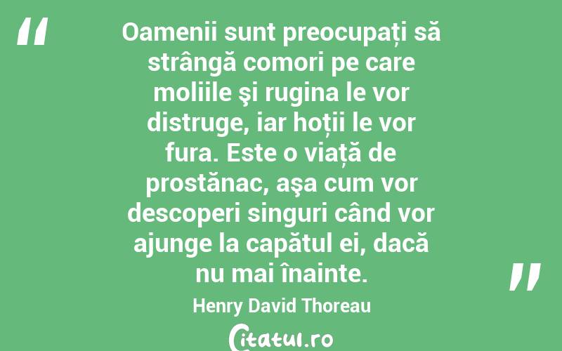 Oamenii sunt preocupaţi să strângă comori pe care moliile şi rugina le vor distruge, iar hoţii le vor fura. Este o viaţă de prostănac, aşa cum vor descoperi singuri când vor ajunge la capătul ei, dacă nu mai înainte. Henry David Thoreau