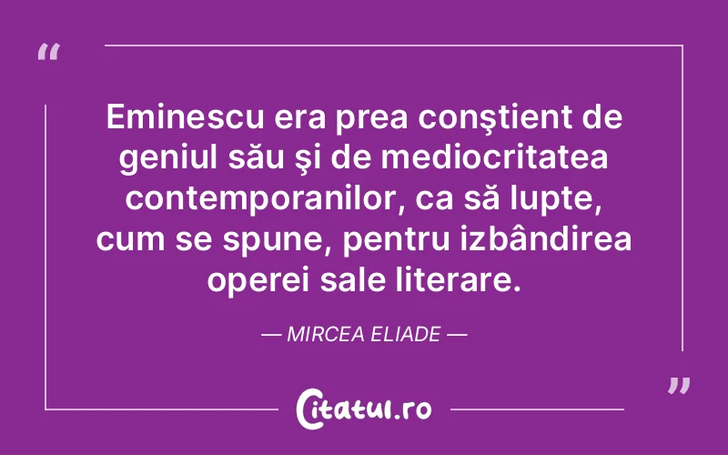 Eminescu era prea conştient de geniul său şi de mediocritatea contemporanilor, ca să lupte, cum se spune, pentru izbândirea operei sale literare. Mircea Eliade