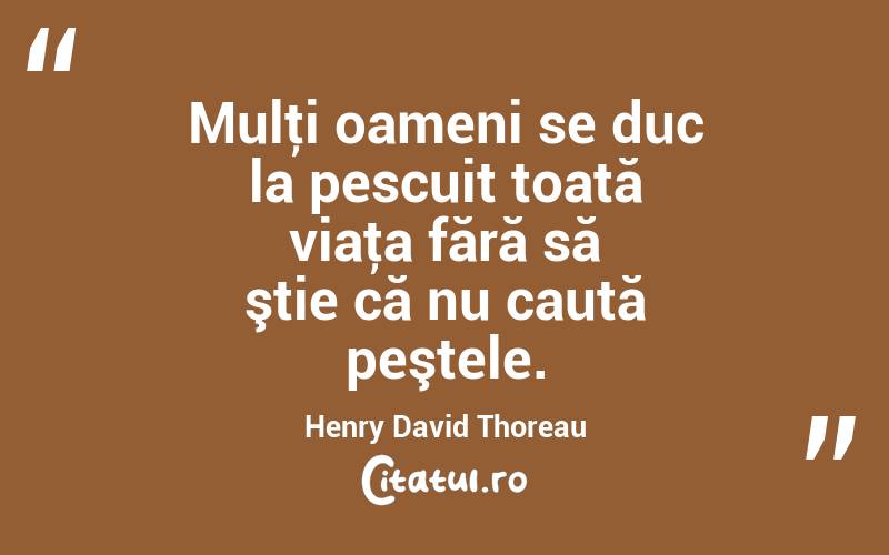 Mulţi oameni se duc la pescuit toată viaţa fără să ştie că nu caută peştele. Henry David Thoreau
