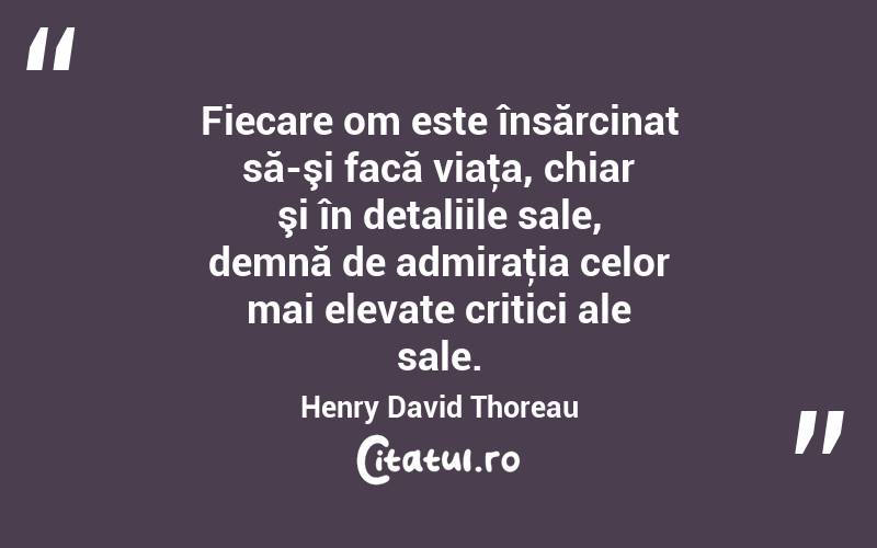 Fiecare om este însărcinat să-şi facă viaţa, chiar şi în detaliile sale, demnă de admiraţia celor mai elevate critici ale sale. Henry David Thoreau
