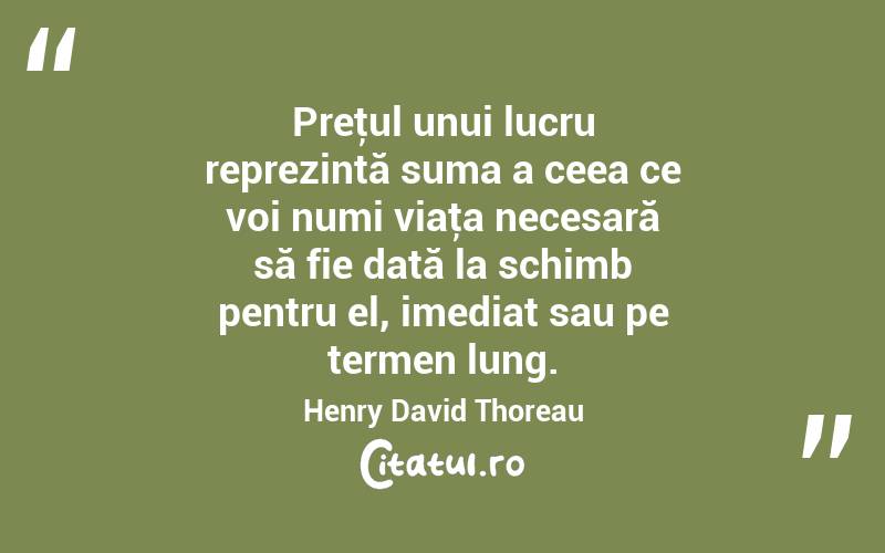 Preţul unui lucru reprezintă suma a ceea ce voi numi viaţa necesară să fie dată la schimb pentru el, imediat sau pe termen lung. Henry David Thoreau
