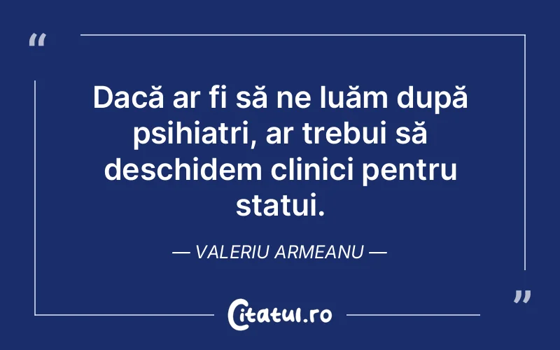 Dacă ar fi să ne luăm după psihiatri, ar trebui să deschidem clinici pentru statui. Valeriu Armeanu