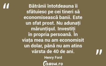 Bătrânii întotdeauna îi sfătuiesc pe cei tineri să economisească banii. Este un sfat prost. Nu adunaţi mărunţişul. Investiţi în propria persoană. În viaţa mea nu am economisit un dolar, până nu am atins vârsta de 40 de ani. Henry Ford...