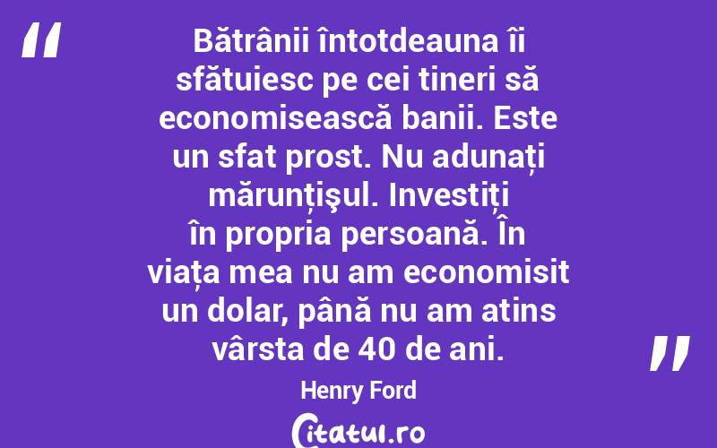 Bătrânii întotdeauna îi sfătuiesc pe cei tineri să economisească banii. Este un sfat prost. Nu adunaţi mărunţişul. Investiţi în propria persoană. În viaţa mea nu am economisit un dolar, până nu am atins vârsta de 40 de ani. Henry Ford