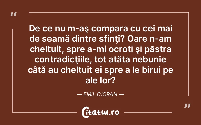 De ce nu m-aş compara cu cei mai de seamă dintre sfinţi? Oare n-am cheltuit, spre a-mi ocroti şi păstra contradicţiile, tot atâta nebunie câtă au cheltuit ei spre a le birui pe ale lor?	Emil Cioran