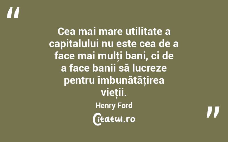 Cea mai mare utilitate a capitalului nu este cea de a face mai mulţi bani, ci de a face banii să lucreze pentru îmbunătăţirea vieţii. Henry Ford