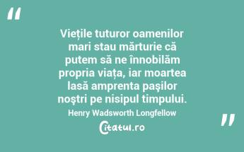 Vieţile tuturor oamenilor mari stau mărturie că putem să ne înnobilăm propria viaţa, iar moartea lasă amprenta paşilor noştri pe nisipul timpului. Henry Wadsworth Longfellow...