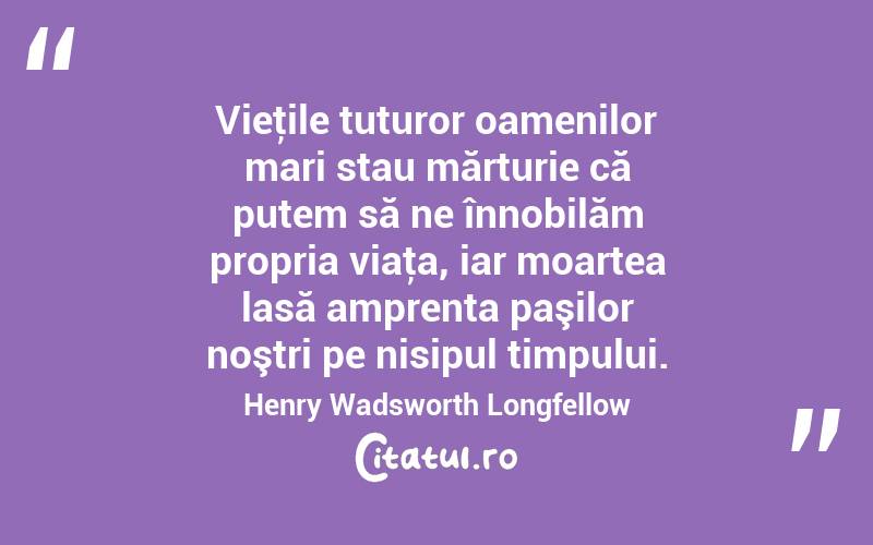 Vieţile tuturor oamenilor mari stau mărturie că putem să ne înnobilăm propria viaţa, iar moartea lasă amprenta paşilor noştri pe nisipul timpului. Henry Wadsworth Longfellow
