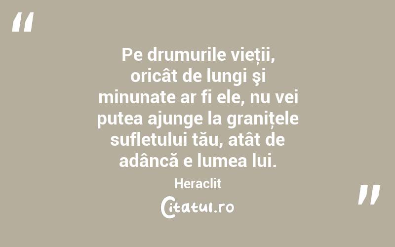 Pe drumurile vieţii, oricât de lungi şi minunate ar fi ele, nu vei putea ajunge la graniţele sufletului tău, atât de adâncă e lumea lui. Heraclit