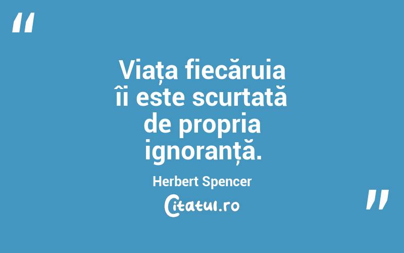 Viaţa fiecăruia îi este scurtată de propria ignoranţă. Herbert Spencer