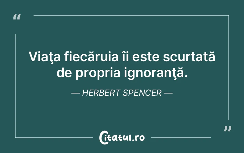 Viaţa fiecăruia îi este scurtată de propria ignoranţă. Herbert Spencer