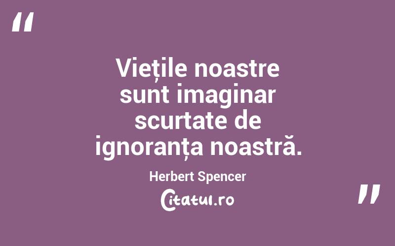 Vieţile noastre sunt imaginar scurtate de ignoranţa noastră. Herbert Spencer