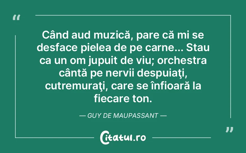 Când aud muzică, pare că mi se desface pielea de pe carne... Stau ca un om jupuit de viu; orchestra cântă pe nervii despuiaţi, cutremuraţi, care se înfioară la fiecare ton. Guy de Maupassant