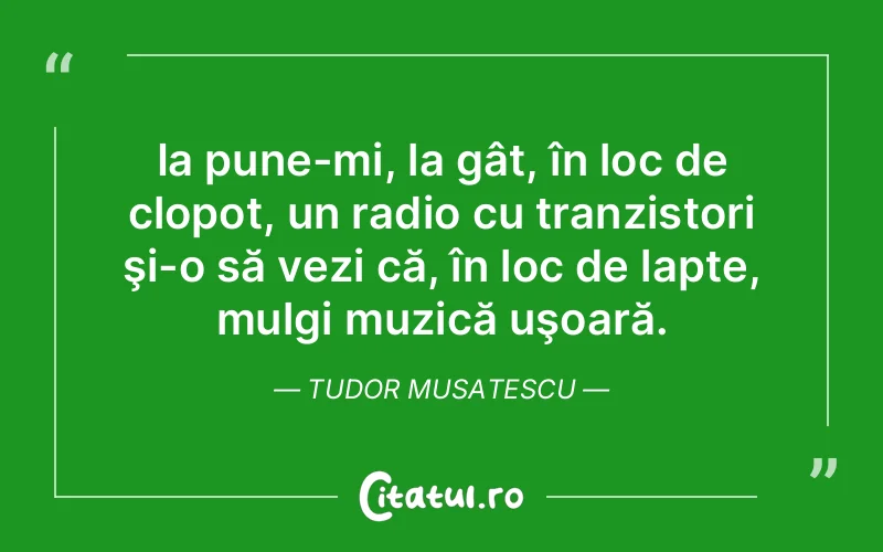 Ia pune-mi, la gât, în loc de clopot, un radio cu tranzistori şi-o să vezi că, în loc de lapte, mulgi muzică uşoară. Tudor Musatescu