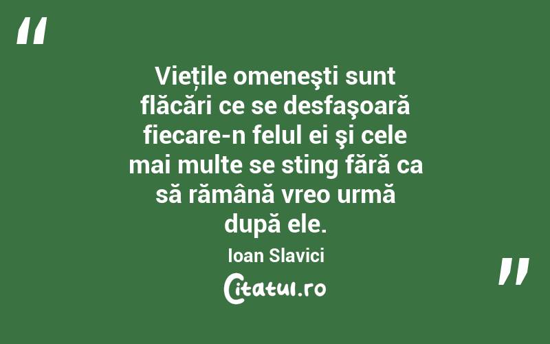 Vieţile omeneşti sunt flăcări ce se desfaşoară fiecare-n felul ei şi cele mai multe se sting fără ca să rămână vreo urmă după ele. Ioan Slavici
