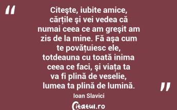 Citeşte, iubite amice, cărţile şi vei vedea că numai ceea ce am greşit am zis de la mine. Fă aşa cum te povăţuiesc ele, totdeauna cu toată inima ceea ce faci, şi viaţa ta va fi plină de veselie, lumea ta plină de lumină. Ioan Slavici...