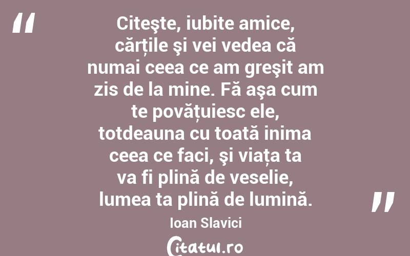 Citeşte, iubite amice, cărţile şi vei vedea că numai ceea ce am greşit am zis de la mine. Fă aşa cum te povăţuiesc ele, totdeauna cu toată inima ceea ce faci, şi viaţa ta va fi plină de veselie, lumea ta plină de lumină. Ioan Slavici
