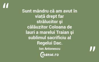 Sunt mândru că am avut în viaţă drept far strălucitor şi călăuzitor Coloana de lauri a marelui Traian şi sublimul sacrificiu al Regelui Dac. Ion Antonescu...