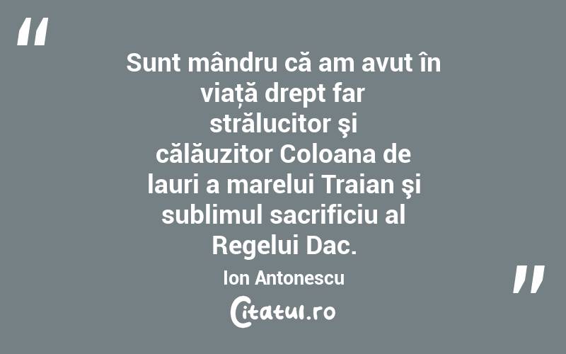 Sunt mândru că am avut în viaţă drept far strălucitor şi călăuzitor Coloana de lauri a marelui Traian şi sublimul sacrificiu al Regelui Dac. Ion Antonescu
