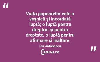 Viaţa popoarelor este o veşnică şi încordată luptă; o luptă pentru drepturi şi pentru dreptate, o luptă pentru afirmare şi înălţare. Ion Antonescu...