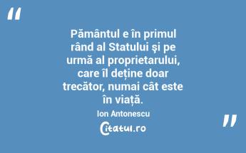 Pământul e în primul rând al Statului şi pe urmă al proprietarului, care îl deţine doar trecător, numai cât este în viaţă. Ion Antonescu...
