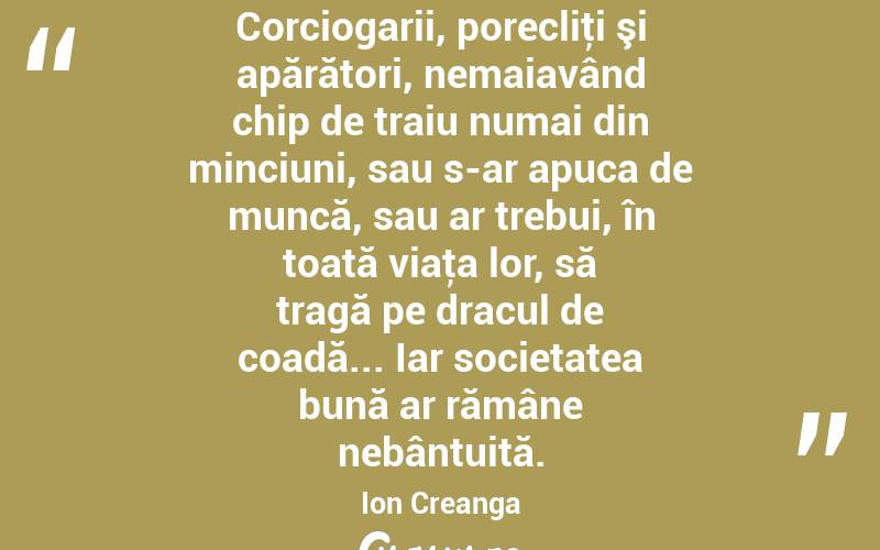 Corciogarii, porecliţi şi apărători, nemaiavând chip de traiu numai din minciuni, sau s-ar apuca de muncă, sau ar trebui, în toată viaţa lor, să tragă pe dracul de coadă... Iar societatea bună ar rămâne nebântuită. Ion Creanga

