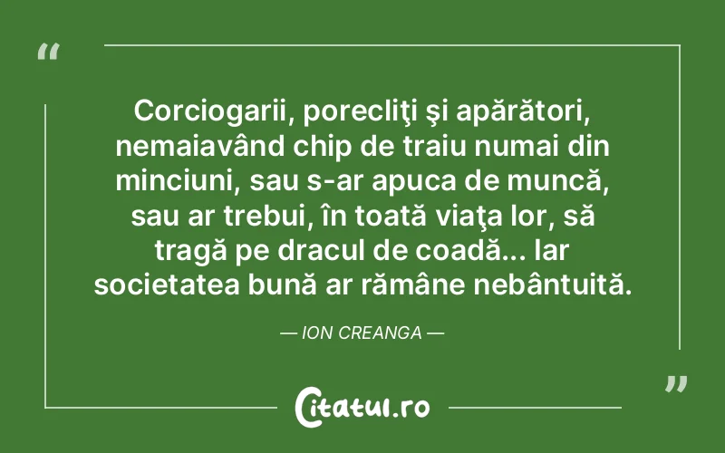 Corciogarii, porecliţi şi apărători, nemaiavând chip de traiu numai din minciuni, sau s-ar apuca de muncă, sau ar trebui, în toată viaţa lor, să tragă pe dracul de coadă... Iar societatea bună ar rămâne nebântuită. Ion Creanga